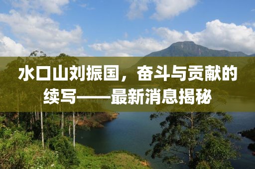 水口山劉振國，奮斗與貢獻的續(xù)寫——最新消息揭秘