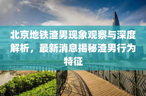 北京地鐵渣男現(xiàn)象觀察與深度解析，最新消息揭秘渣男行為特征