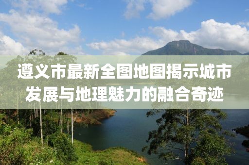 遵義市最新全圖地圖揭示城市發(fā)展與地理魅力的融合奇跡
