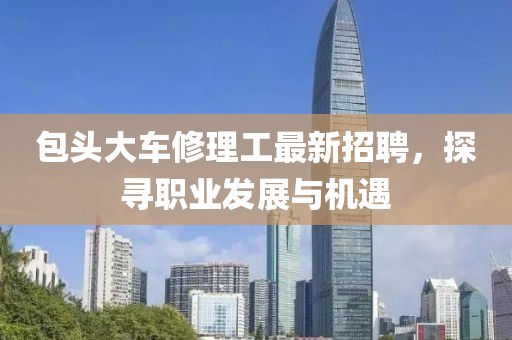 包頭大車修理工最新招聘，探尋職業(yè)發(fā)展與機(jī)遇