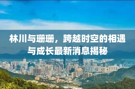 林川與珊珊，跨越時空的相遇與成長最新消息揭秘