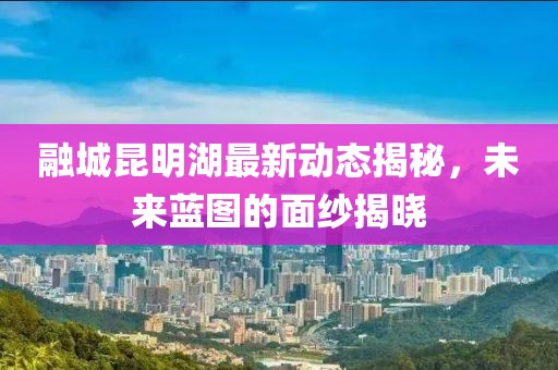 融城昆明湖最新動態(tài)揭秘，未來藍(lán)圖的面紗揭曉