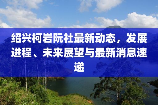 紹興柯巖阮社最新動態(tài)，發(fā)展進(jìn)程、未來展望與最新消息速遞