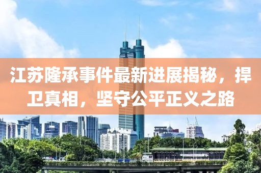 江蘇隆承事件最新進(jìn)展揭秘，捍衛(wèi)真相，堅守公平正義之路