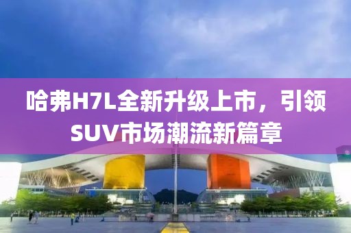 哈弗H7L全新升級上市，引領(lǐng)SUV市場潮流新篇章