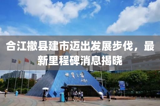 合江撤縣建市邁出發(fā)展步伐，最新里程碑消息揭曉
