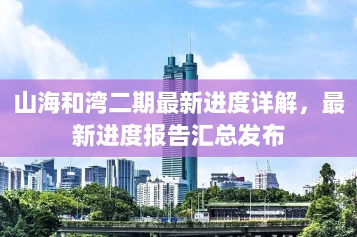 山海和灣二期最新進(jìn)度詳解，最新進(jìn)度報(bào)告匯總發(fā)布