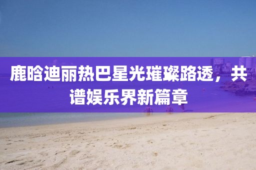 鹿晗迪麗熱巴星光璀璨路透，共譜娛樂界新篇章