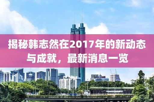 揭秘韓志然在2017年的新動態(tài)與成就，最新消息一覽