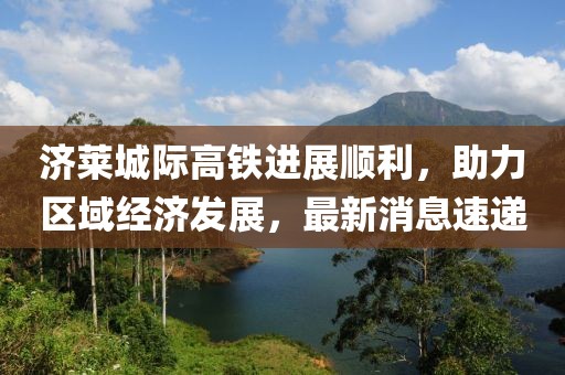 濟(jì)萊城際高鐵進(jìn)展順利，助力區(qū)域經(jīng)濟(jì)發(fā)展，最新消息速遞