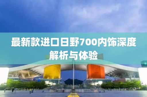最新款進口日野700內(nèi)飾深度解析與體驗