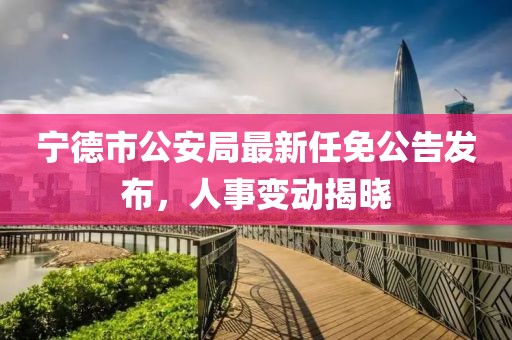寧德市公安局最新任免公告發(fā)布，人事變動揭曉