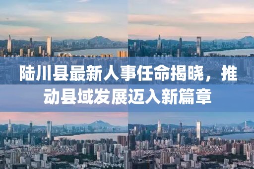 陸川縣最新人事任命揭曉，推動縣域發(fā)展邁入新篇章