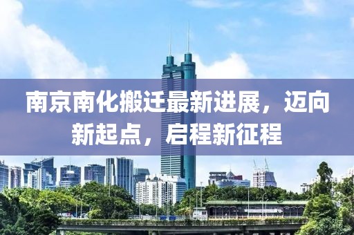 南京南化搬遷最新進展，邁向新起點，啟程新征程