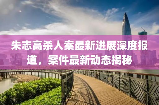 朱志高殺人案最新進展深度報道，案件最新動態(tài)揭秘