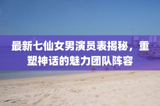 最新七仙女男演員表揭秘，重塑神話的魅力團(tuán)隊(duì)陣容