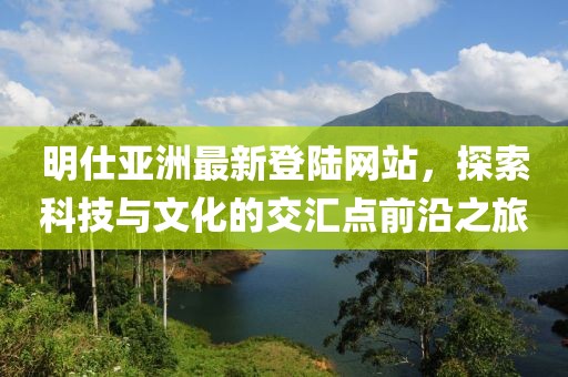 明仕亞洲最新登陸網(wǎng)站，探索科技與文化的交匯點(diǎn)前沿之旅