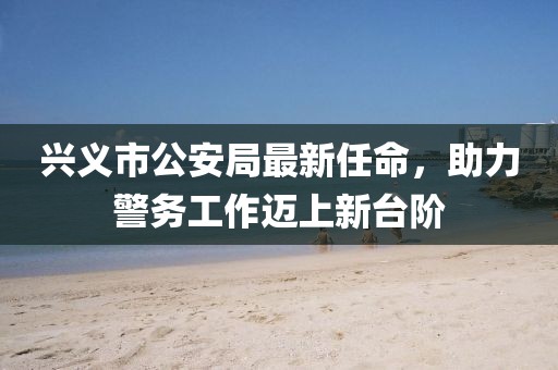 興義市公安局最新任命，助力警務(wù)工作邁上新臺階