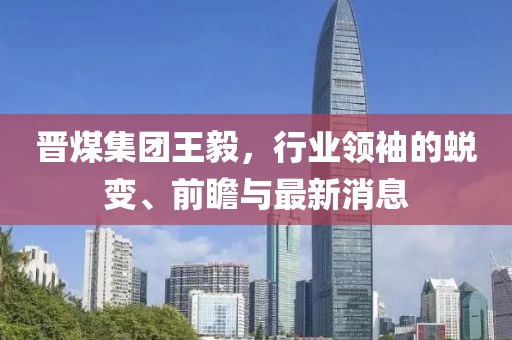 晉煤集團王毅，行業(yè)領(lǐng)袖的蛻變、前瞻與最新消息