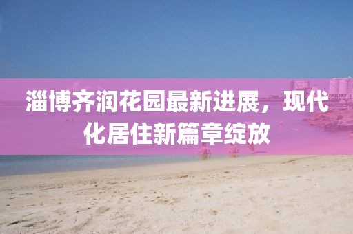 淄博齊潤(rùn)花園最新進(jìn)展，現(xiàn)代化居住新篇章綻放