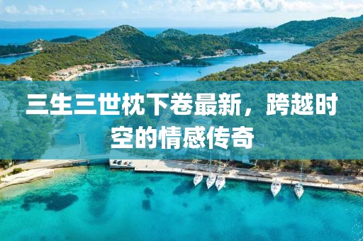 三生三世枕下卷最新，跨越時(shí)空的情感傳奇