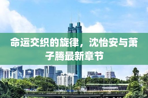 命運(yùn)交織的旋律，沈怡安與蕭子騰最新章節(jié)