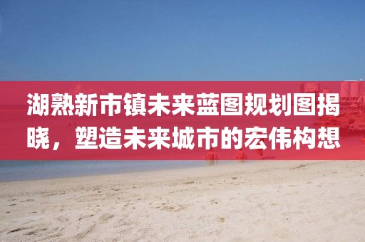 湖熟新市鎮(zhèn)未來藍圖規(guī)劃圖揭曉，塑造未來城市的宏偉構(gòu)想