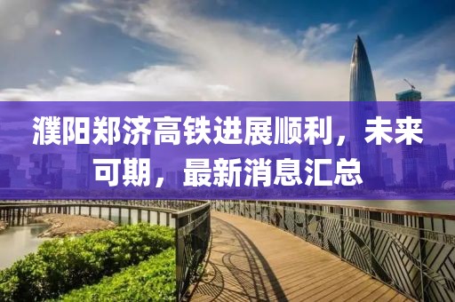 濮陽鄭濟(jì)高鐵進(jìn)展順利，未來可期，最新消息匯總