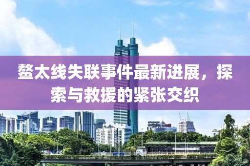 鰲太線失聯(lián)事件最新進展，探索與救援的緊張交織