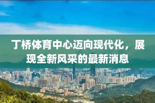 丁橋體育中心邁向現(xiàn)代化，展現(xiàn)全新風(fēng)采的最新消息