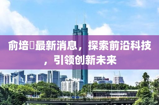 俞培俤最新消息，探索前沿科技，引領創(chuàng)新未來