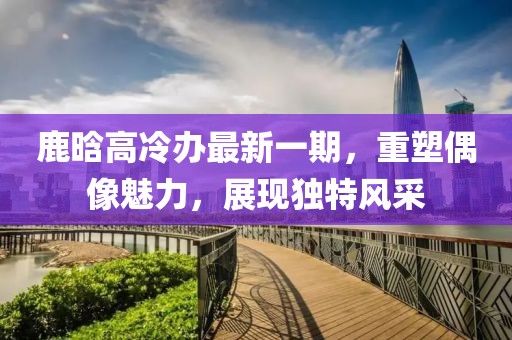 鹿晗高冷辦最新一期，重塑偶像魅力，展現(xiàn)獨(dú)特風(fēng)采