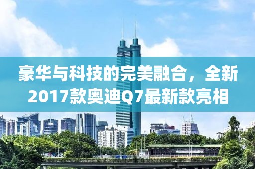 豪華與科技的完美融合，全新2017款?yuàn)W迪Q7最新款亮相