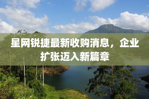 星網(wǎng)銳捷最新收購消息，企業(yè)擴張邁入新篇章