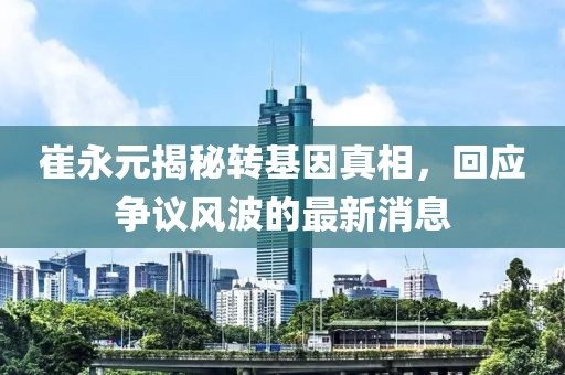 崔永元揭秘轉(zhuǎn)基因真相，回應(yīng)爭(zhēng)議風(fēng)波的最新消息