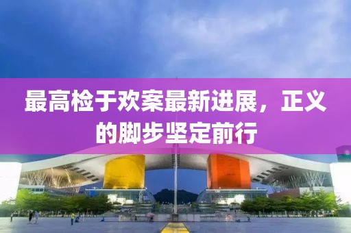 最高檢于歡案最新進(jìn)展，正義的腳步堅(jiān)定前行