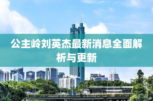 公主嶺劉英杰最新消息全面解析與更新