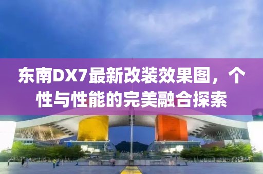 東南DX7最新改裝效果圖，個(gè)性與性能的完美融合探索