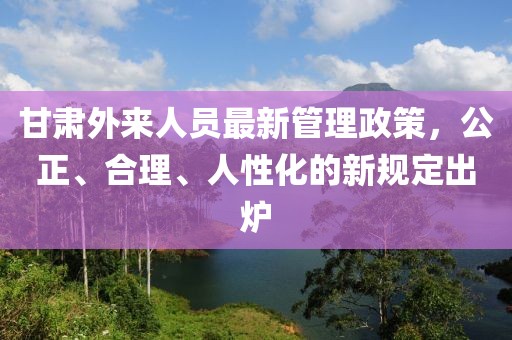 甘肅外來人員最新管理政策，公正、合理、人性化的新規(guī)定出爐