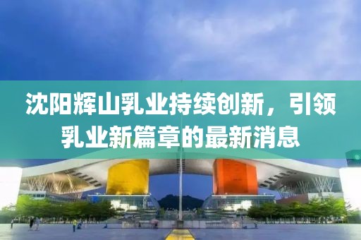 沈陽輝山乳業(yè)持續(xù)創(chuàng)新，引領(lǐng)乳業(yè)新篇章的最新消息