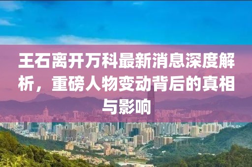王石離開(kāi)萬(wàn)科最新消息深度解析，重磅人物變動(dòng)背后的真相與影響