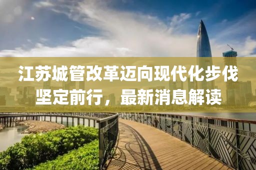 江蘇城管改革邁向現(xiàn)代化步伐堅(jiān)定前行，最新消息解讀