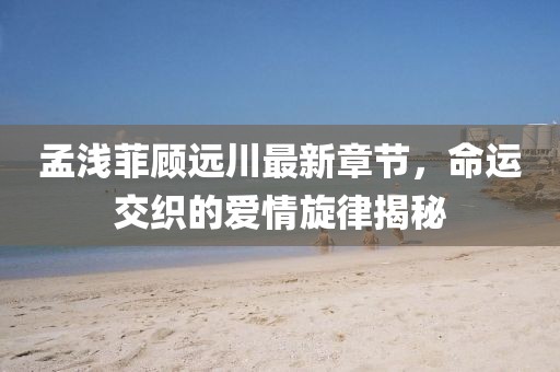 孟淺菲顧遠川最新章節(jié)，命運交織的愛情旋律揭秘