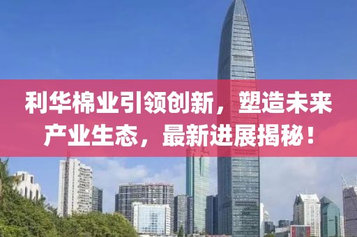 利華棉業(yè)引領(lǐng)創(chuàng)新，塑造未來產(chǎn)業(yè)生態(tài)，最新進展揭秘！