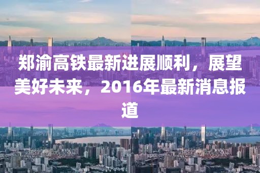 鄭渝高鐵最新進(jìn)展順利，展望美好未來，2016年最新消息報(bào)道