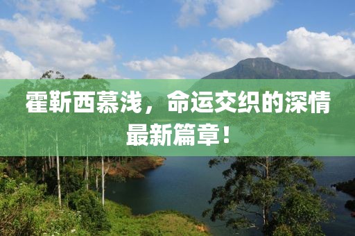 霍靳西慕淺，命運(yùn)交織的深情最新篇章！