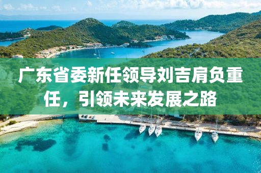廣東省委新任領(lǐng)導(dǎo)劉吉肩負(fù)重任，引領(lǐng)未來發(fā)展之路