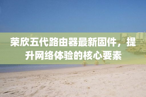 榮欣五代路由器最新固件，提升網(wǎng)絡(luò)體驗(yàn)的核心要素