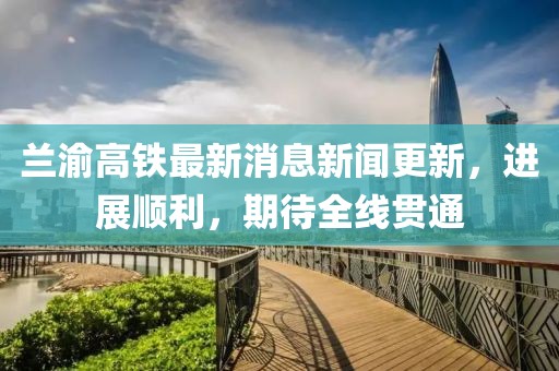 蘭渝高鐵最新消息新聞更新，進(jìn)展順利，期待全線貫通