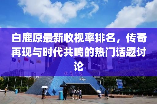 白鹿原最新收視率排名，傳奇再現(xiàn)與時(shí)代共鳴的熱門話題討論